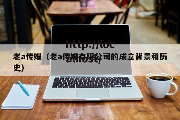 老a传媒（老a传媒有限公司的成立背景和历史）